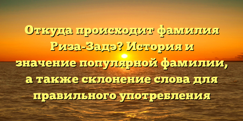Откуда происходит фамилия Риза-Задэ? История и значение популярной фамилии, а также склонение слова для правильного употребления