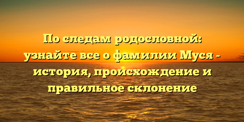 По следам родословной: узнайте все о фамилии Муся - история, происхождение и правильное склонение