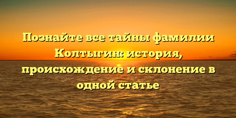 Познайте все тайны фамилии Колтыгин: история, происхождение и склонение в одной статье