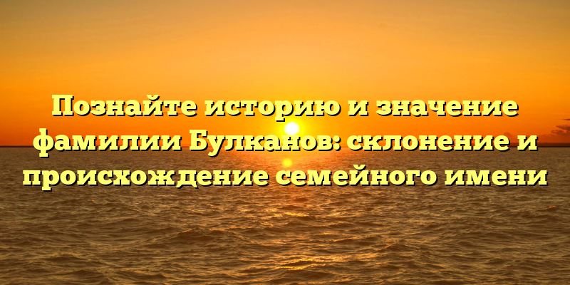 Познайте историю и значение фамилии Булканов: склонение и происхождение семейного имени