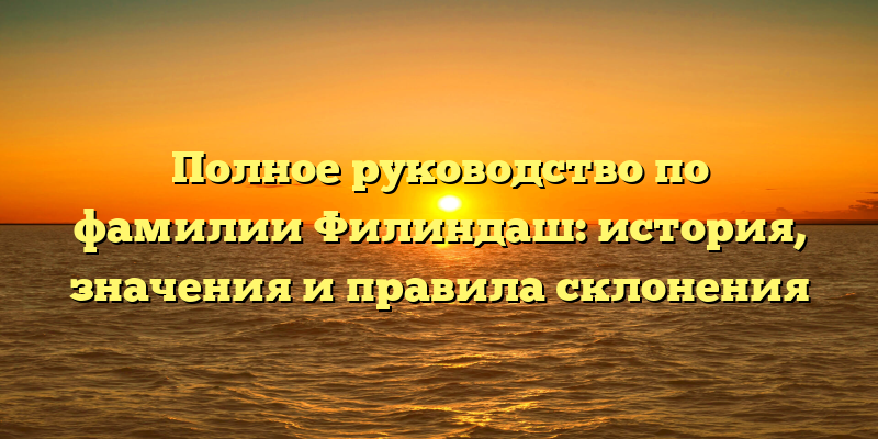 Полное руководство по фамилии Филиндаш: история, значения и правила склонения