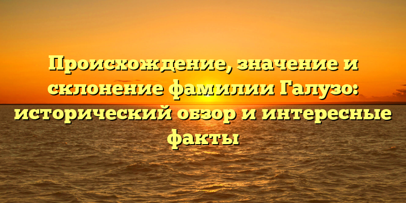Происхождение, значение и склонение фамилии Галузо: исторический обзор и интересные факты