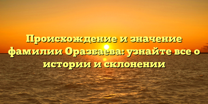 Происхождение и значение фамилии Оразбаева: узнайте все о истории и склонении