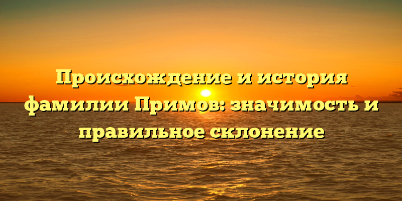 Происхождение и история фамилии Примов: значимость и правильное склонение