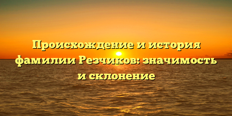 Происхождение и история фамилии Резчиков: значимость и склонение