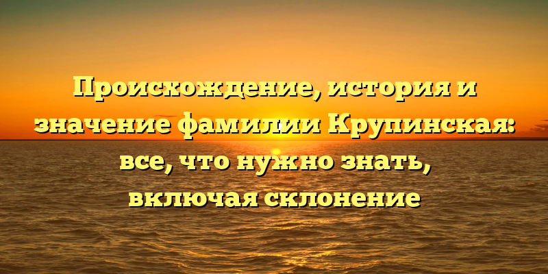 Происхождение, история и значение фамилии Крупинская: все, что нужно знать, включая склонение