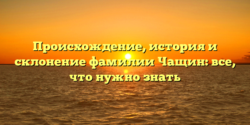 Происхождение, история и склонение фамилии Чащин: все, что нужно знать