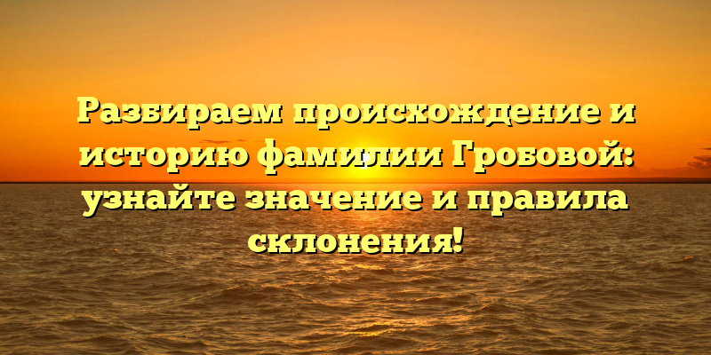 Разбираем происхождение и историю фамилии Гробовой: узнайте значение и правила склонения!