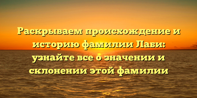 Раскрываем происхождение и историю фамилии Лаби: узнайте все о значении и склонении этой фамилии