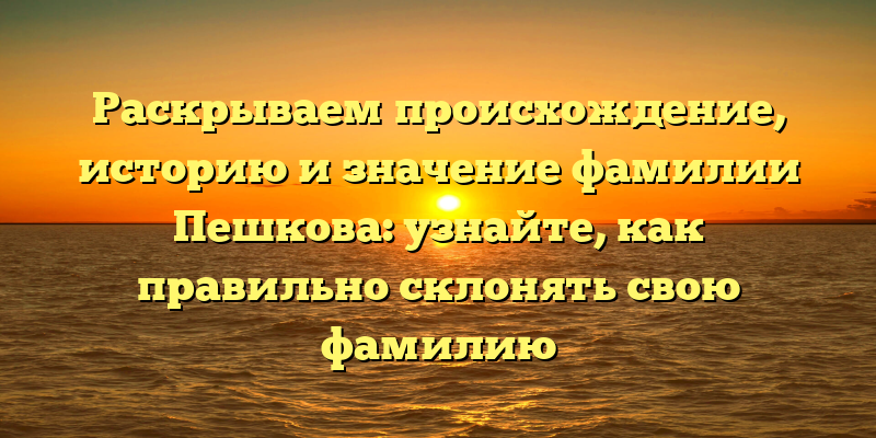 Раскрываем происхождение, историю и значение фамилии Пешкова: узнайте, как правильно склонять свою фамилию