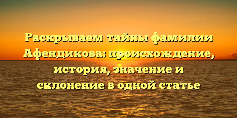 Раскрываем тайны фамилии Афендикова: происхождение, история, значение и склонение в одной статье