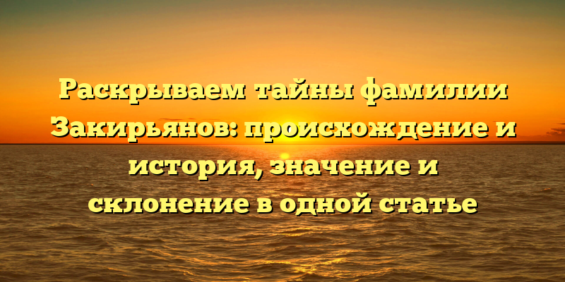Раскрываем тайны фамилии Закирьянов: происхождение и история, значение и склонение в одной статье
