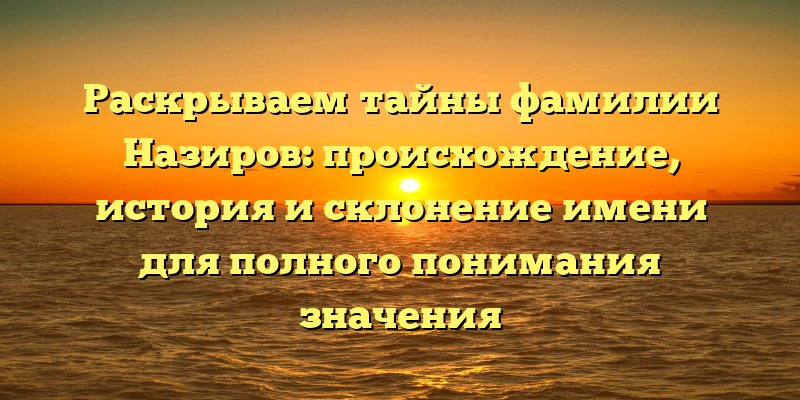 Раскрываем тайны фамилии Назиров: происхождение, история и склонение имени для полного понимания значения
