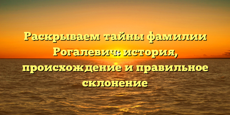 Раскрываем тайны фамилии Рогалевич: история, происхождение и правильное склонение