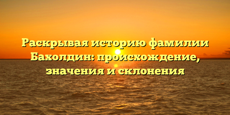 Раскрывая историю фамилии Бахолдин: происхождение, значения и склонения