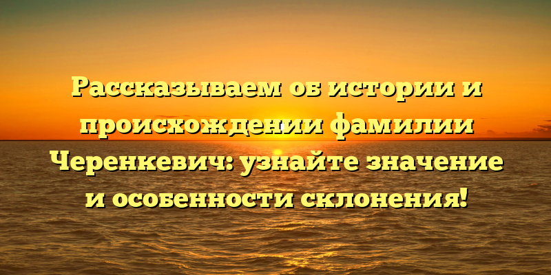 Рассказываем об истории и происхождении фамилии Черенкевич: узнайте значение и особенности склонения!
