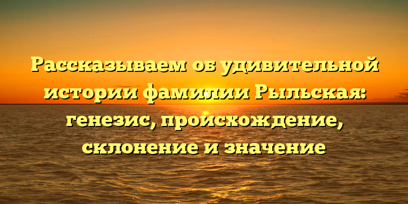 Рассказываем об удивительной истории фамилии Рыльская: генезис, происхождение, склонение и значение