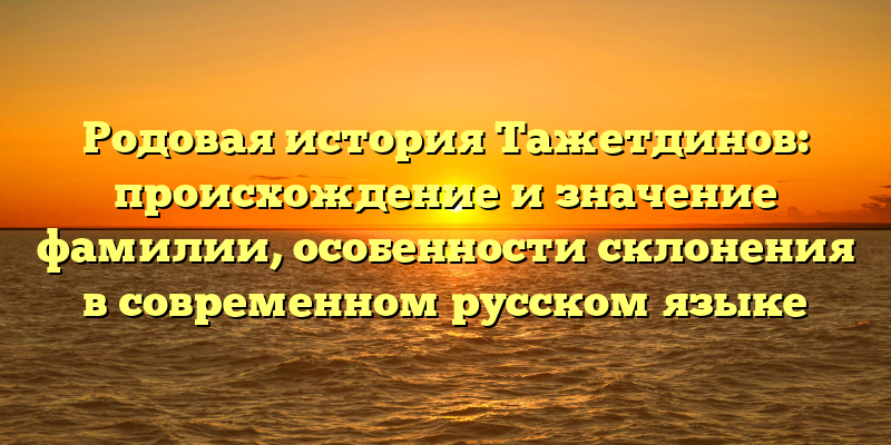 Родовая история Тажетдинов: происхождение и значение фамилии, особенности склонения в современном русском языке