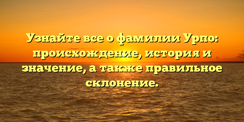 Узнайте все о фамилии Урпо: происхождение, история и значение, а также правильное склонение.