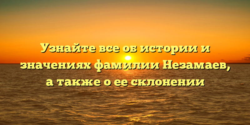 Узнайте все об истории и значениях фамилии Незамаев, а также о ее склонении