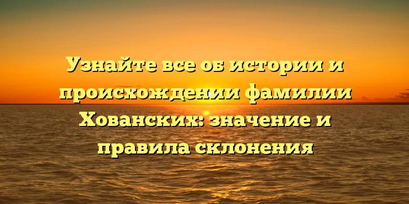 Узнайте все об истории и происхождении фамилии Хованских: значение и правила склонения
