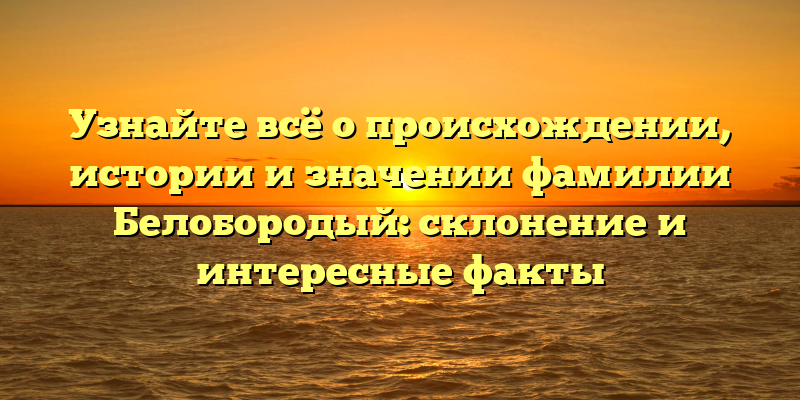 Узнайте всё о происхождении, истории и значении фамилии Белобородый: склонение и интересные факты