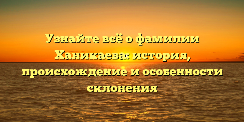Узнайте всё о фамилии Ханикаева: история, происхождение и особенности склонения