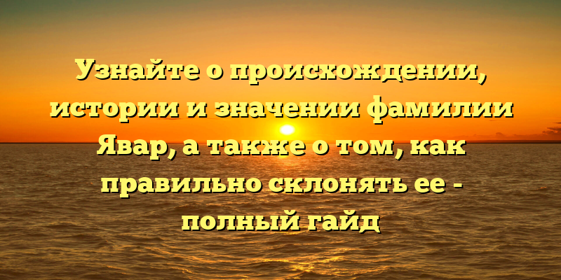 Узнайте о происхождении, истории и значении фамилии Явар, а также о том, как правильно склонять ее - полный гайд