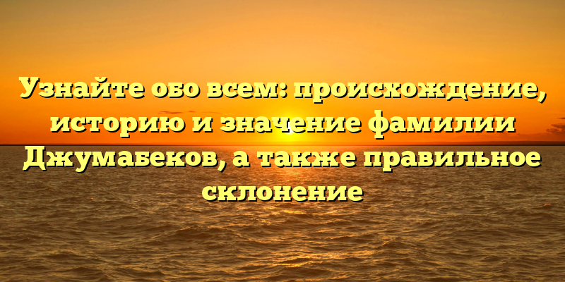 Узнайте обо всем: происхождение, историю и значение фамилии Джумабеков, а также правильное склонение