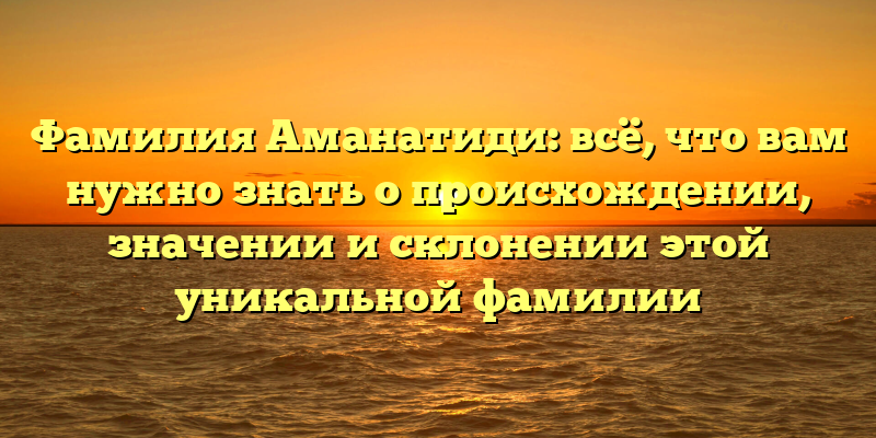 Фамилия Аманатиди: всё, что вам нужно знать о происхождении, значении и склонении этой уникальной фамилии