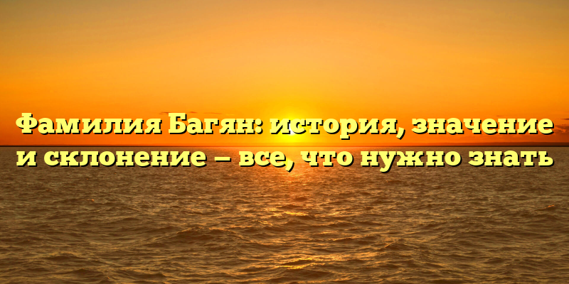 Фамилия Багян: история, значение и склонение — все, что нужно знать