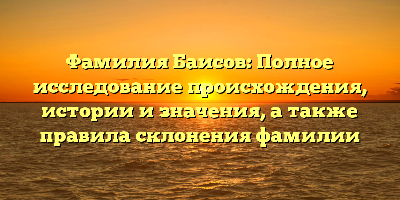 Фамилия Баисов: Полное исследование происхождения, истории и значения, а также правила склонения фамилии