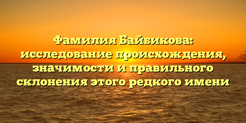Фамилия Байбикова: исследование происхождения, значимости и правильного склонения этого редкого имени