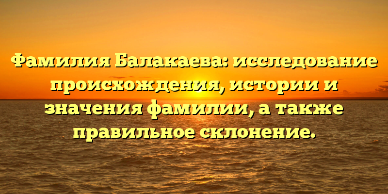 Фамилия Балакаева: исследование происхождения, истории и значения фамилии, а также правильное склонение.