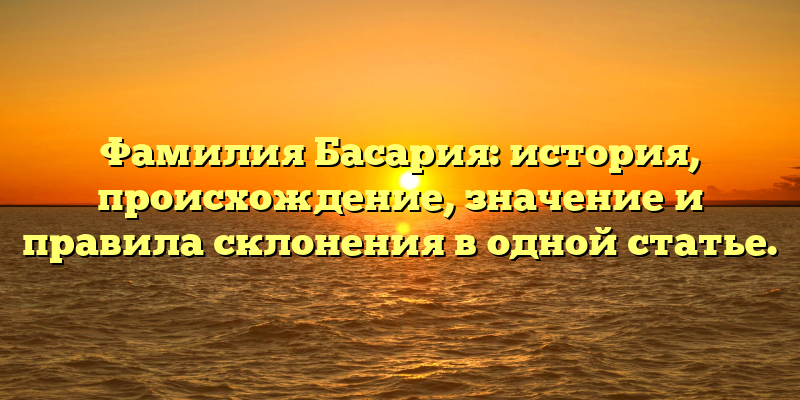 Фамилия Басария: история, происхождение, значение и правила склонения в одной статье.