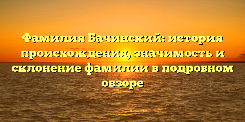 Фамилия Бачинский: история происхождения, значимость и склонение фамилии в подробном обзоре