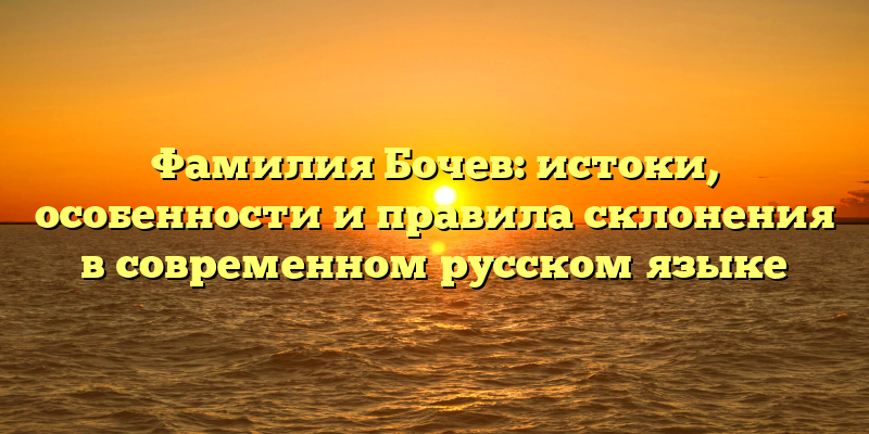 Фамилия Бочев: истоки, особенности и правила склонения в современном русском языке