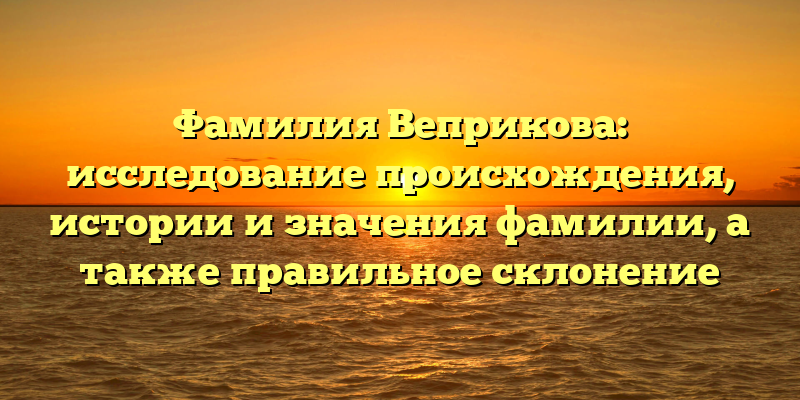 Фамилия Веприкова: исследование происхождения, истории и значения фамилии, а также правильное склонение