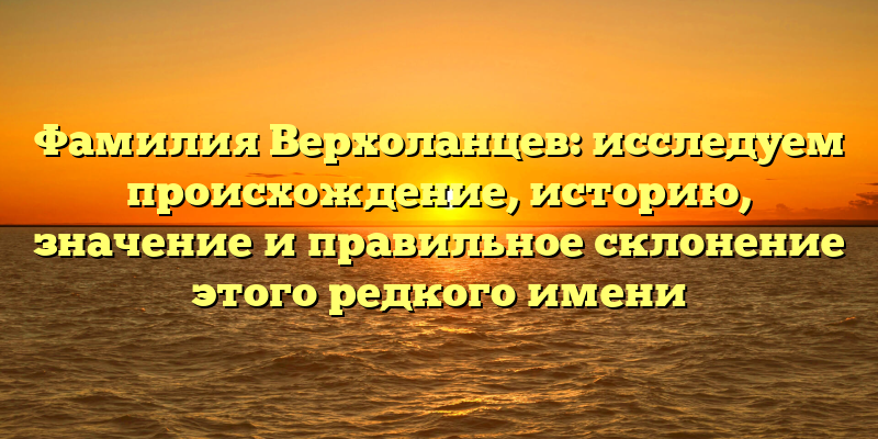 Фамилия Верхоланцев: исследуем происхождение, историю, значение и правильное склонение этого редкого имени