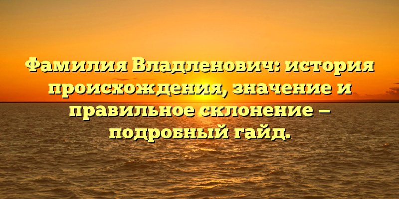 Фамилия Владленович: история происхождения, значение и правильное склонение — подробный гайд.