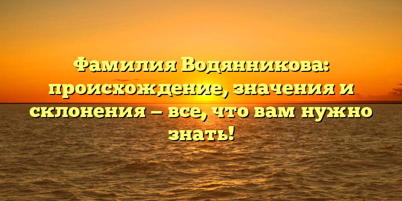 Фамилия Водянникова: происхождение, значения и склонения — все, что вам нужно знать!