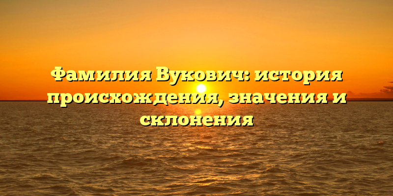 Фамилия Вукович: история происхождения, значения и склонения