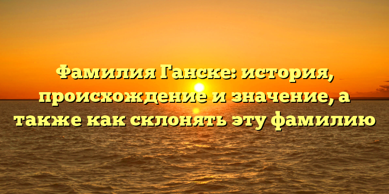 Фамилия Ганске: история, происхождение и значение, а также как склонять эту фамилию