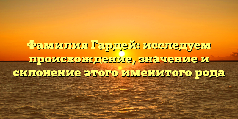 Фамилия Гардей: исследуем происхождение, значение и склонение этого именитого рода