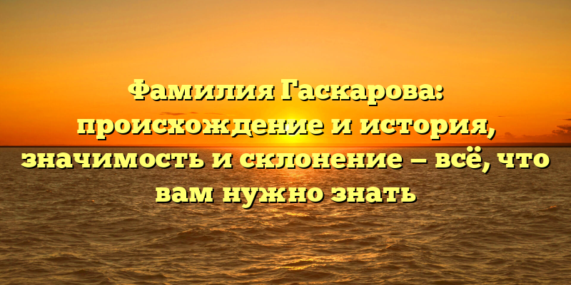 Фамилия Гаскарова: происхождение и история, значимость и склонение — всё, что вам нужно знать