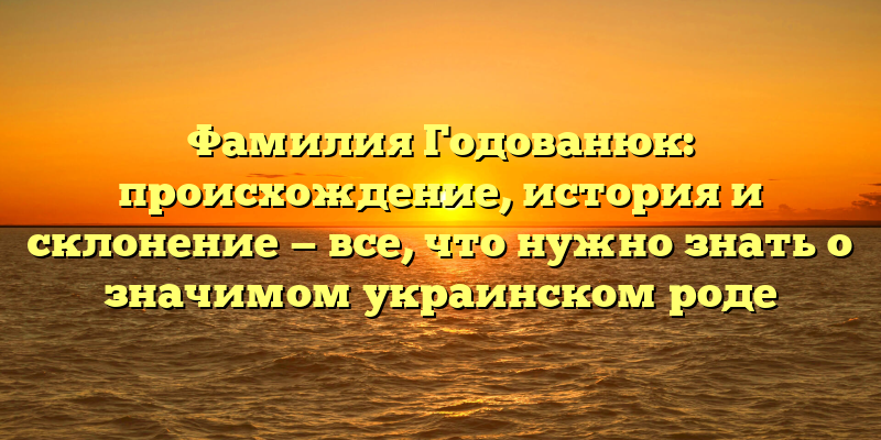 Фамилия Годованюк: происхождение, история и склонение — все, что нужно знать о значимом украинском роде