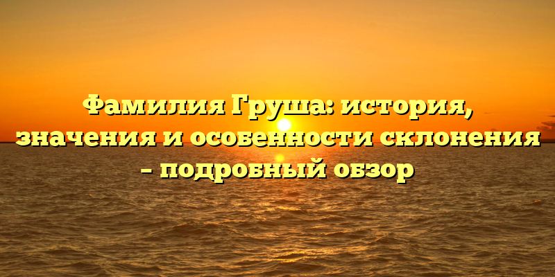 Фамилия Груша: история, значения и особенности склонения – подробный обзор