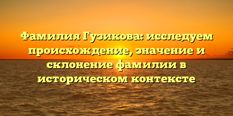 Фамилия Гузикова: исследуем происхождение, значение и склонение фамилии в историческом контексте
