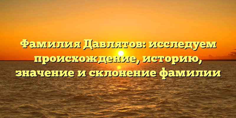 Фамилия Давлятов: исследуем происхождение, историю, значение и склонение фамилии