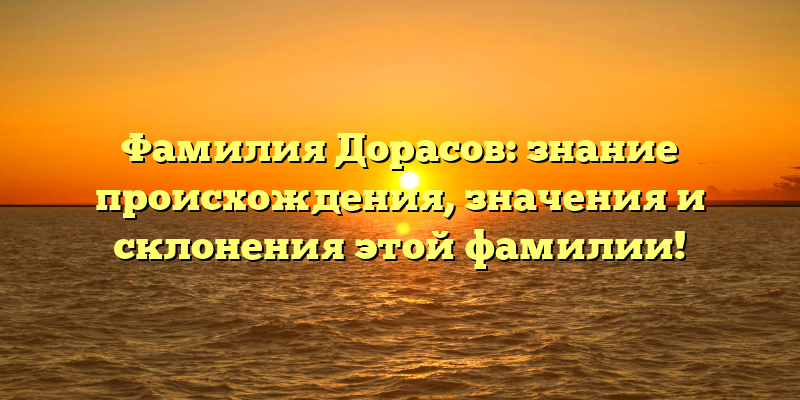 Фамилия Дорасов: знание происхождения, значения и склонения этой фамилии!